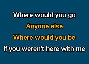 Where would you go
Anyone else

Where would you be

If you weren't here with me