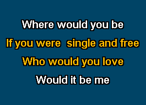 Where would you be

If you were single and free

Who would you love
Would it be me