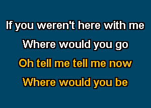 If you weren't here with me
Where would you go

Oh tell me tell me now

Where would you be