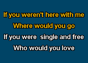 If you weren't here with me
Where would you go
If you were single and free

Who would you love