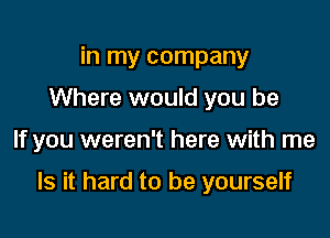 in my company
Where would you be

If you weren't here with me

Is it hard to be yourself