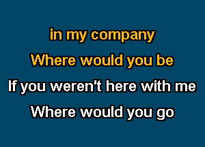 in my company
Where would you be

If you weren't here with me

Where would you go