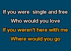 If you were single and free
Who would you love
If you weren't here with me

Where would you go