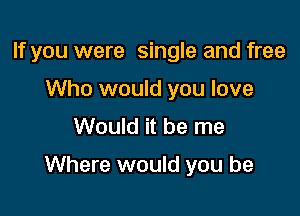 If you were single and free
Who would you love
Would it be me

Where would you be