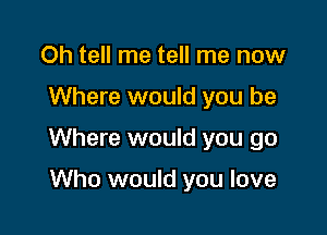 Oh tell me tell me now

Where would you be

Where would you go

Who would you love