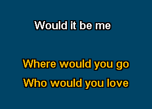 Would it be me

Where would you go

Who would you love