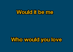 Would it be me

Who would you love