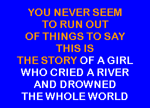 YOU NEVER SEEM
TO RUN OUT
OF THINGS TO SAY
THIS IS
THE STORY OF A GIRL
WHO CRIED A RIVER
AND DROWNED

THEWHOLE WORLD