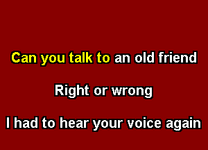 Can you talk to an old friend

Right or wrong

I had to hear your voice again