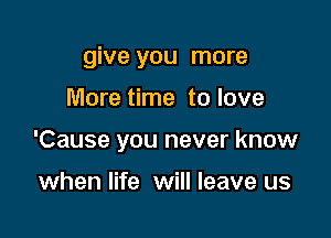 give you more

More time to love
'Cause you never know

when life will leave us