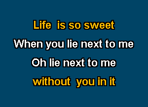 Life is so sweet
When you lie next to me

Oh lie next to me

without you in it