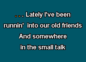 . . . Lately I've been

runnin' into our old friends
And somewhere

in the small talk