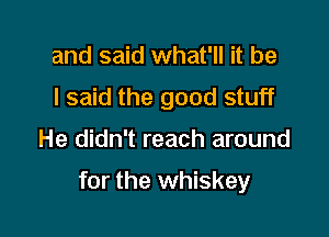 and said what'll it be
I said the good stuff

He didn't reach around

for the whiskey