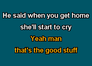 He said when you get home

she'll start to cry
Yeah man
that's the good stuff