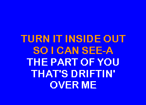 TURN IT INSIDEOUT
SO I CAN SEE-A
THE PARTOF YOU

THAT'S DRIFTIN'
OVER ME