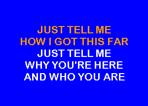 JUST TELL ME
HOW I GOT THIS FAR
JUST TELL ME
WHY YOU'RE HERE
AND WHO YOU ARE