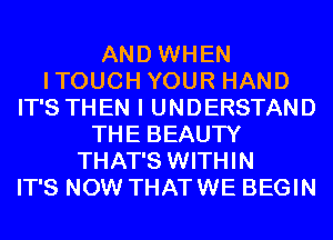 AND WHEN
ITOUCH YOUR HAND
IT'S THEN I UNDERSTAND
THE BEAUTY
THAT'S WITHIN
IT'S NOW THATWE BEGIN