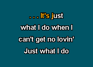 . . . It's just

what I do when I

can't get no lovin'
Just what I do