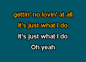 gettin' no lovin' at all

It's just what I do

It's just what I do
Oh yeah