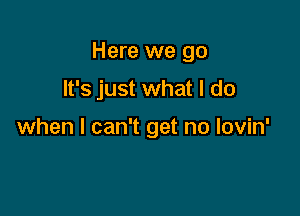 Here we go

It's just what I do

when I can't get no lovin'