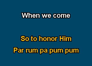 When we come

So to honor Him

Par rum pa pum pum