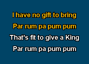 I have no gift to bring
Par rum pa pum pum
That's fit to give a King

Par rum pa pum pum