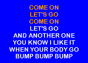 COME ON
LET'S G0
COME ON
LET'S G0
AND ANOTHER ONE
YOU KNOW I LIKE IT

WHEN YOUR BODY G0
BUMP BUMP BUMP