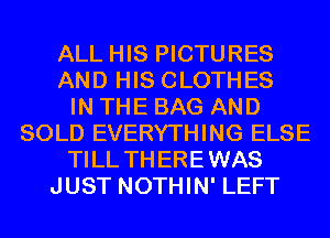 ALL HIS PICTURES
AND HIS CLOTHES
IN THE BAG AND
SOLD EVERYTHING ELSE
TILL TH EREWAS
JUST NOTHIN' LEFT