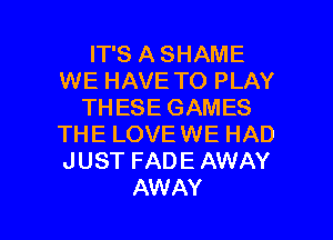 IT'S A SHAME
WE HAVE TO PLAY
THESE GAMES
THE LOVEWE HAD
JUST FADE AWAY

AW AY l