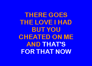 THERE GOES
THE LOVE I HAD
BUT YOU

CHEATED ON ME
AND THAT'S
FOR THAT NOW