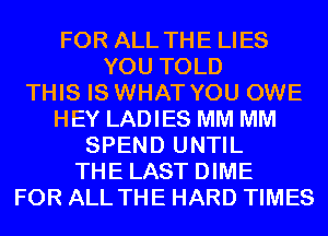 FOR ALL THE LIES
YOU TOLD
THIS IS WHAT YOU OWE
HEY LADIES MM MM
SPEND UNTIL
THE LAST DIME
FOR ALL THE HARD TIMES
