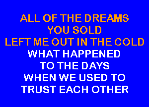 ALL OF THE DREAMS
YOU SOLD
LEFT ME OUT IN THE COLD
WHAT HAPPENED
TO THE DAYS
WHEN WE USED TO
TRUST EACH OTHER