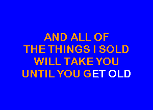 AND ALL OF
THETHINGS I SOLD

WILLTAKEYOU
UNTIL YOU GET OLD