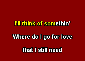 I'll think of somethin'

Where do I go for love

that I still need