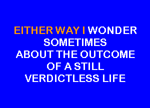 EITH ER WAY I WON D ER
SOMETIMES
ABOUT TH E OUTCOME
OF A STILL
VERDICTLESS LIFE