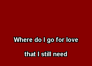 Where do I go for love

that I still need
