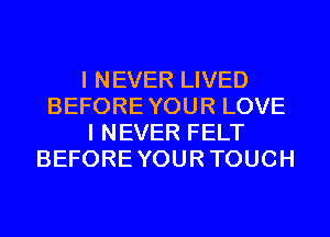 I NEVER LIVED
BEFOREYOUR LOVE
I NEVER FELT
BEFOREYOURTOUCH