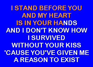 I STAND BEFOREYOU
AND MY HEART
IS IN YOUR HANDS
AND I DON'T KNOW HOW
I SURVIVED
WITHOUT YOUR KISS

'CAUSEYOU'VEGIVEN ME
A REASON TO EXIST