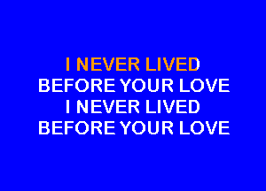 I NEVER LIVED
BEFORE YOUR LOVE
I NEVER LIVED
BEFORE YOUR LOVE