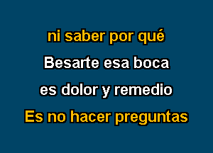 ni saber por qu6)
Besarte esa boca

es dolor y remedio

Es no hacer preguntas