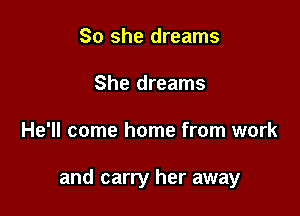 So she dreams
She dreams

He'll come home from work

and carry her away
