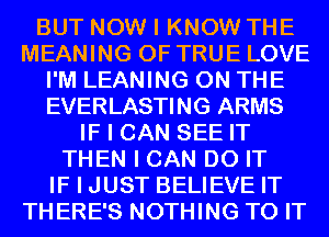 BUT NOW I KNOW THE
MEANING OF TRUE LOVE
I'M LEANING ON THE
EVERLASTING ARMS
IF I CAN SEE IT
THEN I CAN DO IT
IF I JUST BELIEVE IT
THERE'S NOTHING TO IT