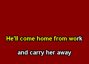 He'll come home from work

and carry her away