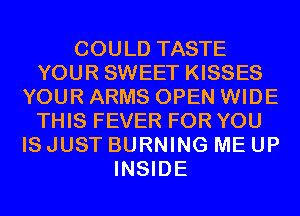 COULD TASTE
YOUR SWEET KISSES
YOUR ARMS OPEN WIDE
THIS FEVER FOR YOU
IS JUST BURNING ME UP
INSIDE