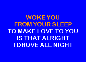 WOKEYOU
FROM YOUR SLEEP
TO MAKE LOVE TO YOU
IS THAT ALRIGHT
I DROVE ALL NIGHT