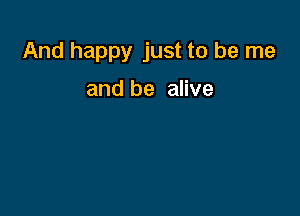 And happy just to be me

and be alive