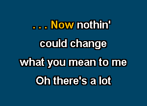 . . . Now nothin'

could change

what you mean to me
Oh there's a lot