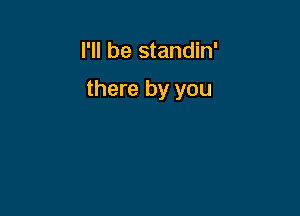 I'll be standin'

there by you