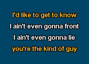 I'd like to get to know
I ain't even gonna front

I ain't even gonna lie

you're the kind of guy