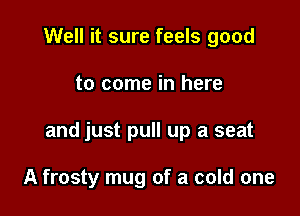 Well it sure feels good

to come in here

and just pull up a seat

A frosty mug of a cold one